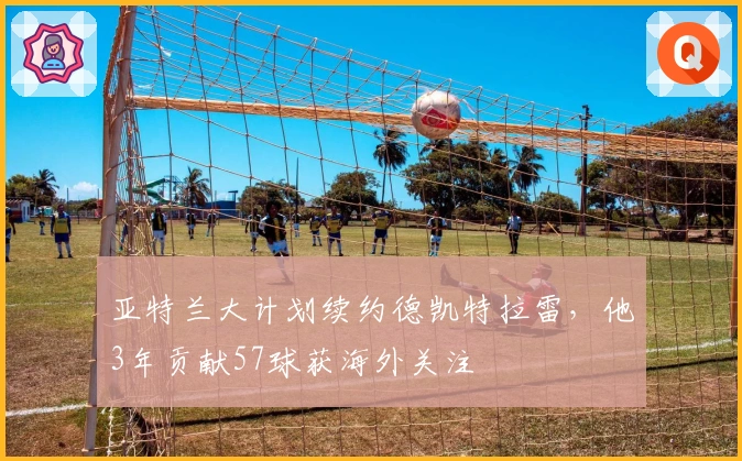 亚特兰大计划续约德凯特拉雷，他3年贡献57球获海外关注