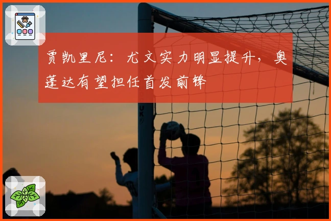 贾凯里尼：尤文实力明显提升，奥蓬达有望担任首发前锋