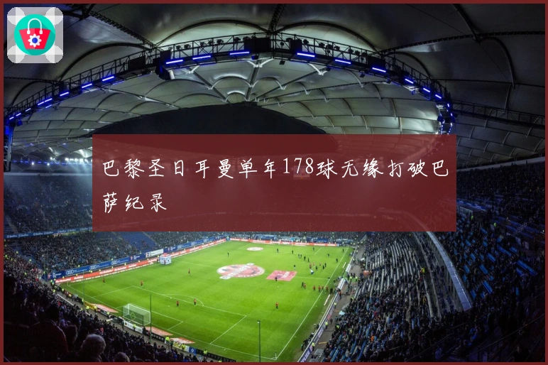 巴黎圣日耳曼单年178球无缘打破巴萨纪录